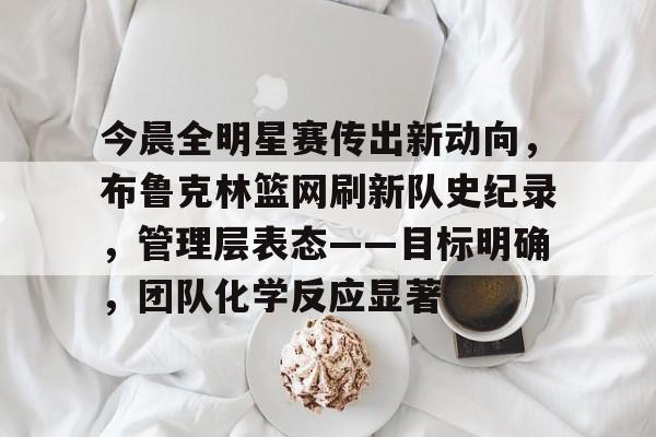 星空体育-包含今晨全明星赛传出新动向，布鲁克林篮网刷新队史纪录，管理层表态——目标明确，团队化学反应显著的词条