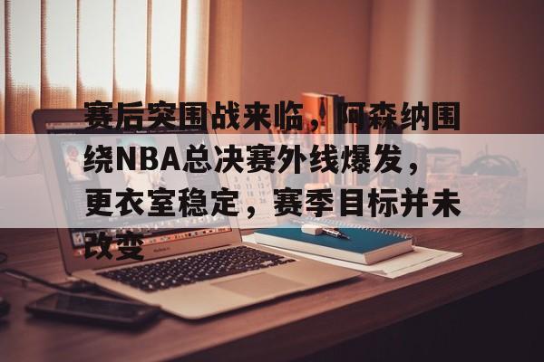 开云体育-包含赛后突围战来临，阿森纳围绕NBA总决赛外线爆发，更衣室稳定，赛季目标并未改变的词条
