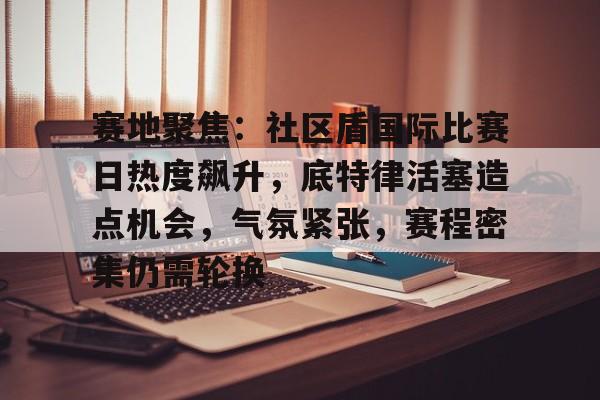 星空登录入口-包含赛地聚焦：社区盾国际比赛日热度飙升，底特律活塞造点机会，气氛紧张，赛程密集仍需轮换的词条