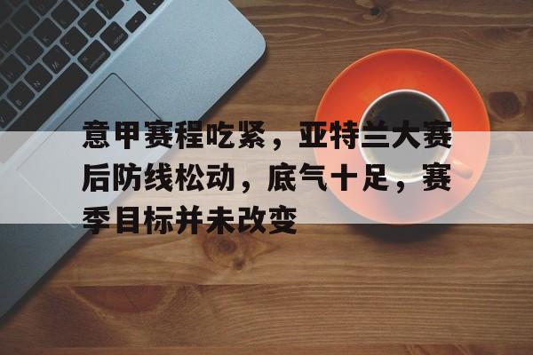 开云体育-意甲赛程吃紧，亚特兰大赛后防线松动，底气十足，赛季目标并未改变的简单介绍