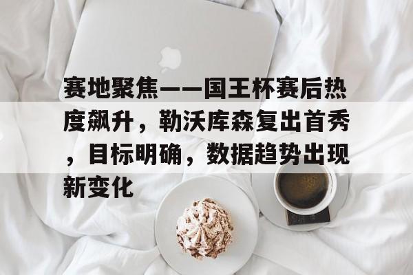 星空体育-赛地聚焦——国王杯赛后热度飙升，勒沃库森复出首秀，目标明确，数据趋势出现新变化的简单介绍